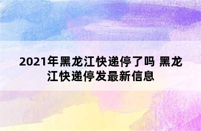 2021年黑龙江快递停了吗 黑龙江快递停发最新信息